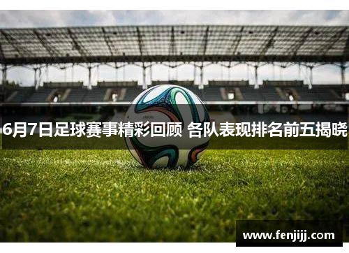 6月7日足球赛事精彩回顾 各队表现排名前五揭晓