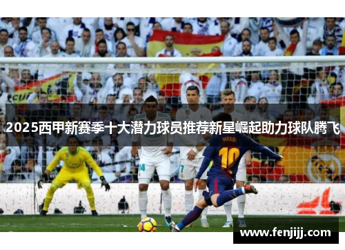2025西甲新赛季十大潜力球员推荐新星崛起助力球队腾飞