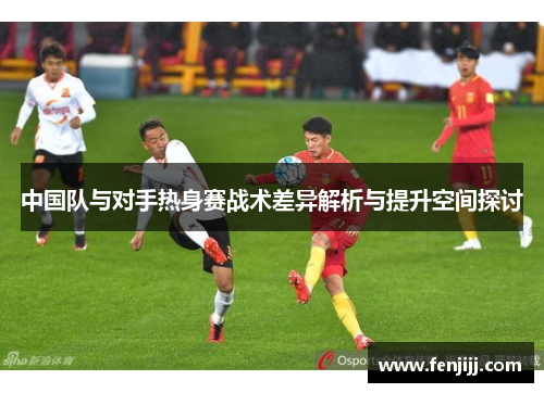 中国队与对手热身赛战术差异解析与提升空间探讨