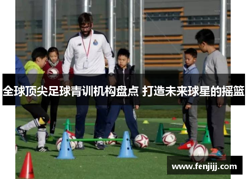 全球顶尖足球青训机构盘点 打造未来球星的摇篮