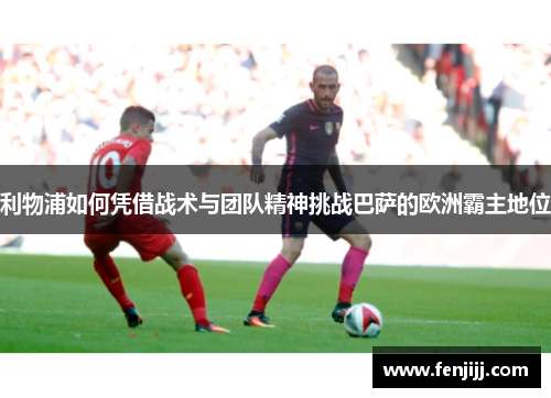 利物浦如何凭借战术与团队精神挑战巴萨的欧洲霸主地位