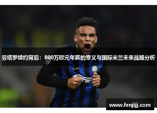 劳塔罗续约背后：800万欧元年薪的意义与国际米兰未来战略分析