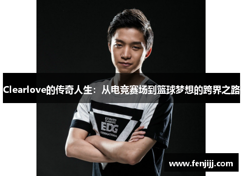 Clearlove的传奇人生：从电竞赛场到篮球梦想的跨界之路