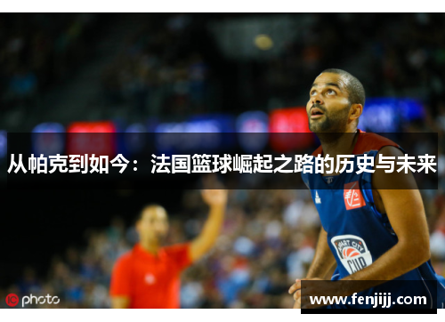 从帕克到如今：法国篮球崛起之路的历史与未来