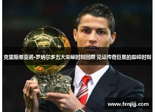 克里斯蒂亚诺·罗纳尔多五大荣耀时刻回顾 见证传奇巨星的巅峰时刻