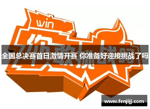 全国总决赛首日激情开赛 你准备好迎接挑战了吗