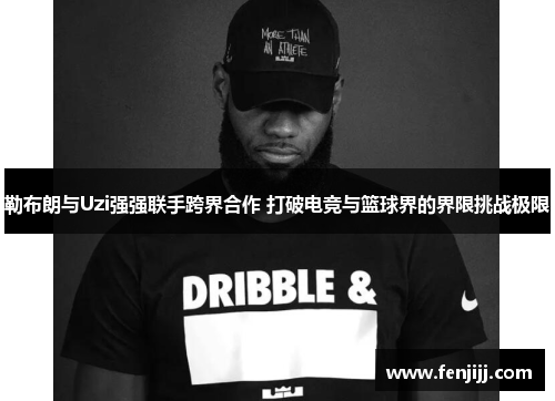 勒布朗与Uzi强强联手跨界合作 打破电竞与篮球界的界限挑战极限