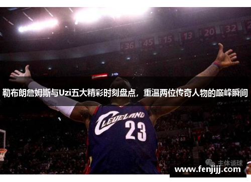 勒布朗詹姆斯与Uzi五大精彩时刻盘点，重温两位传奇人物的巅峰瞬间