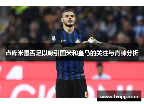 卢库米是否足以吸引国米和皇马的关注与青睐分析