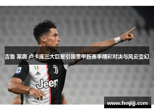 吉鲁 莱奥 卢卡库三大巨星引领意甲新赛季精彩对决与风云变幻