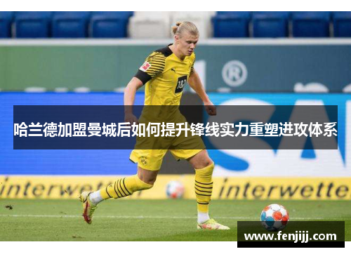 哈兰德加盟曼城后如何提升锋线实力重塑进攻体系