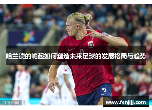 哈兰德的崛起如何塑造未来足球的发展格局与趋势