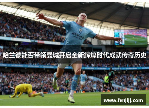 哈兰德能否带领曼城开启全新辉煌时代成就传奇历史