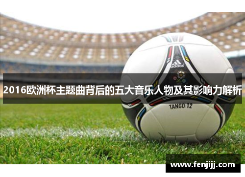 2016欧洲杯主题曲背后的五大音乐人物及其影响力解析