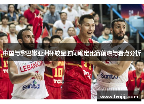 中国与黎巴嫩亚洲杯较量时间确定比赛前瞻与看点分析