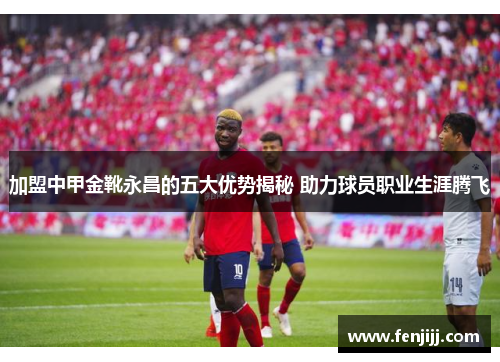 加盟中甲金靴永昌的五大优势揭秘 助力球员职业生涯腾飞