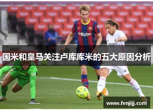 国米和皇马关注卢库库米的五大原因分析