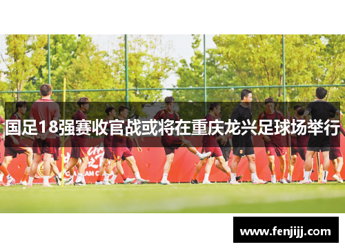 国足18强赛收官战或将在重庆龙兴足球场举行