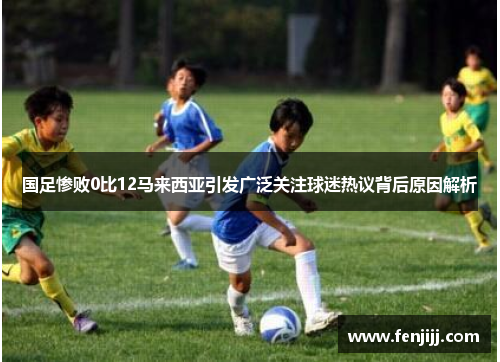 国足惨败0比12马来西亚引发广泛关注球迷热议背后原因解析