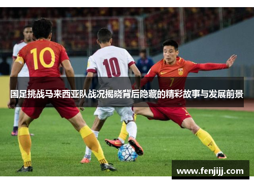 国足挑战马来西亚队战况揭晓背后隐藏的精彩故事与发展前景