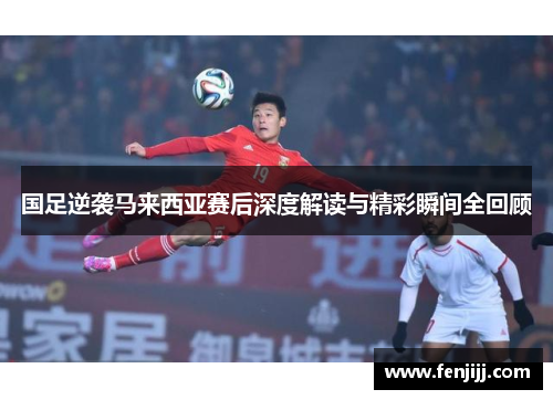 国足逆袭马来西亚赛后深度解读与精彩瞬间全回顾