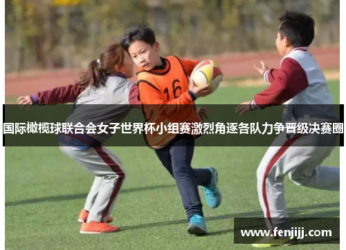 国际橄榄球联合会女子世界杯小组赛激烈角逐各队力争晋级决赛圈