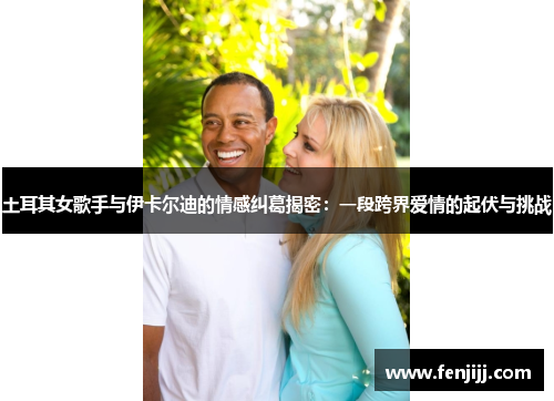 土耳其女歌手与伊卡尔迪的情感纠葛揭密：一段跨界爱情的起伏与挑战