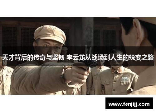 天才背后的传奇与坚韧 李云龙从战场到人生的蜕变之路
