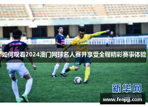 如何观看2024澳门网球名人赛并享受全程精彩赛事体验 如何观看2024澳门网球名人赛并享受全程精彩赛事体验