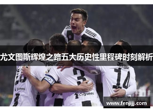 尤文图斯辉煌之路五大历史性里程碑时刻解析